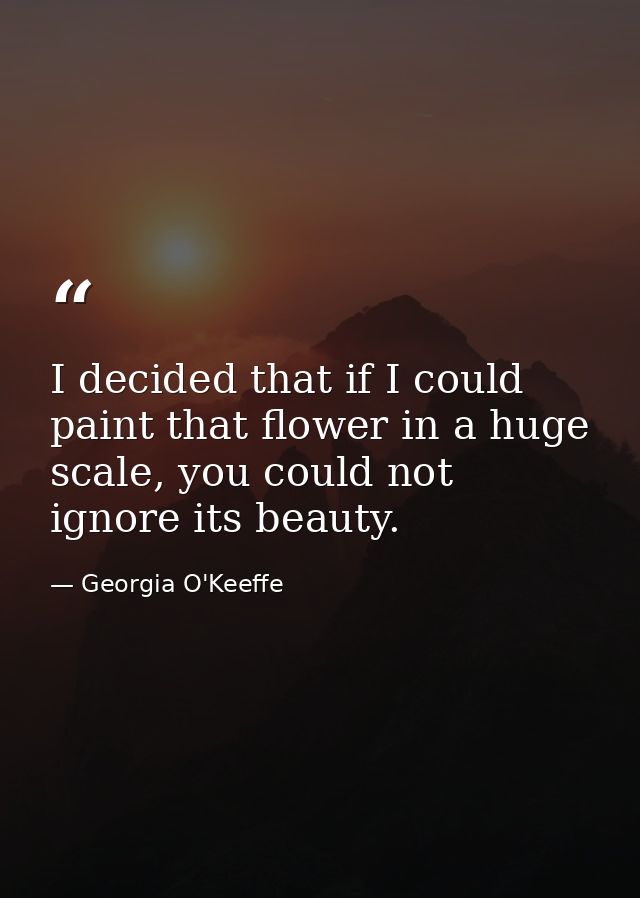 I decided that if I could paint that flower in a huge scale, you could not ignore its beauty. — Georgia O'Keeffe