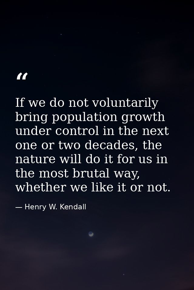 If we do not voluntarily bring population growth under control in the next one or two decades, the nature will do it for — Henry W. Kendall