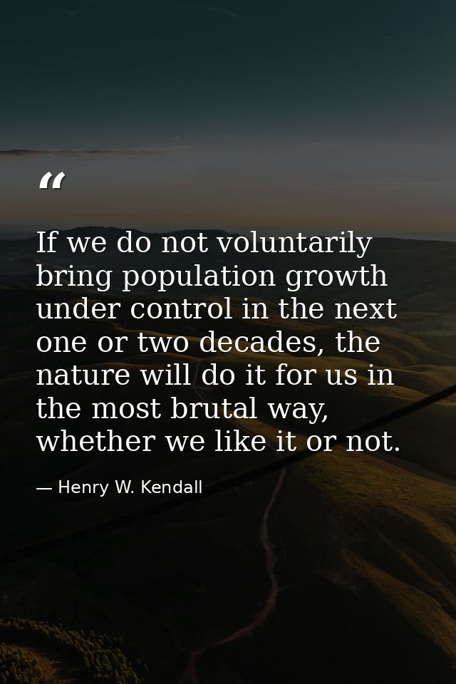 If we do not voluntarily bring population growth under control in the next one or two decades, the nature will do it for — Henry W. Kendall
