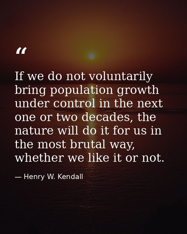 If we do not voluntarily bring population growth under control in the next one or two decades, the nature will do it for — Henry W. Kendall