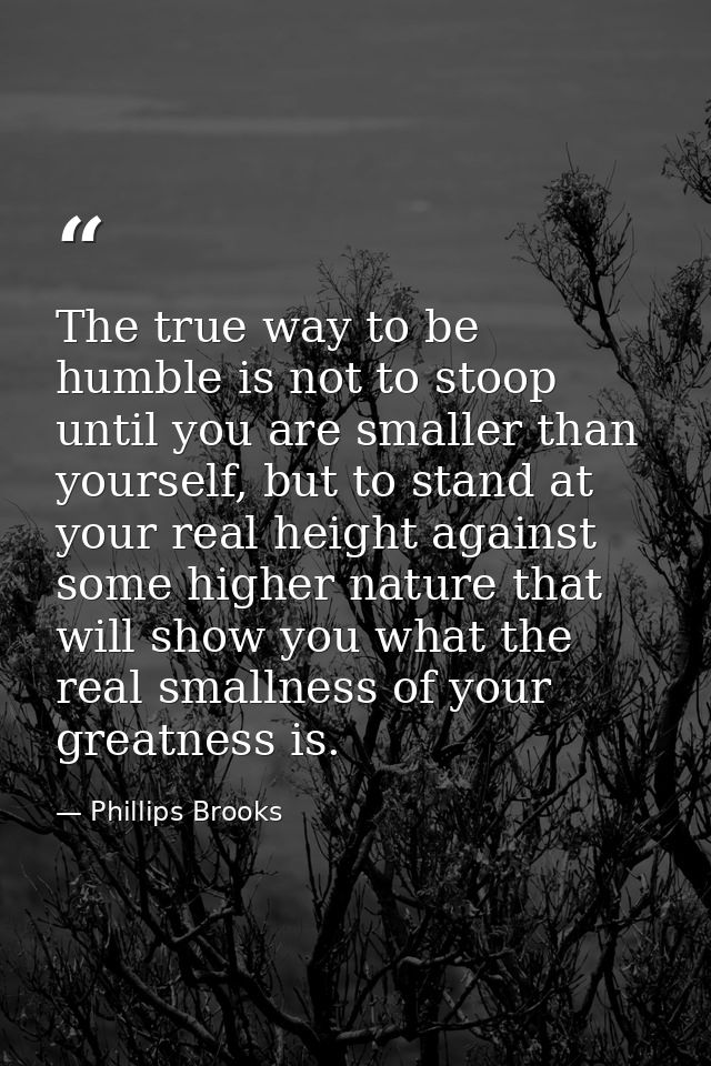 The true way to be humble is not to stoop until you are smaller than yourself, but to stand at your real height against  — Phillips Brooks
