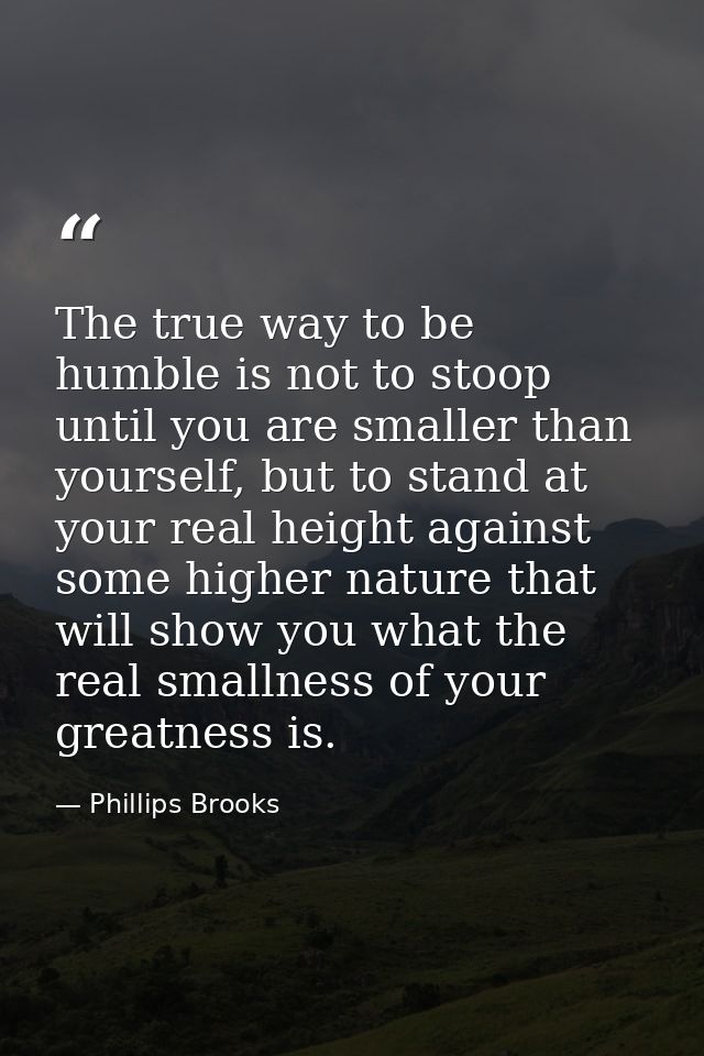 The true way to be humble is not to stoop until you are smaller than yourself, but to stand at your real height against  — Phillips Brooks