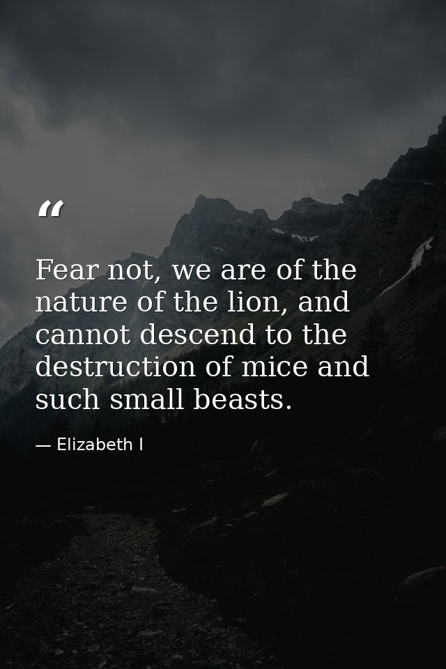 Fear not, we are of the nature of the lion, and cannot descend to the destruction of mice and such small beasts. — Elizabeth I