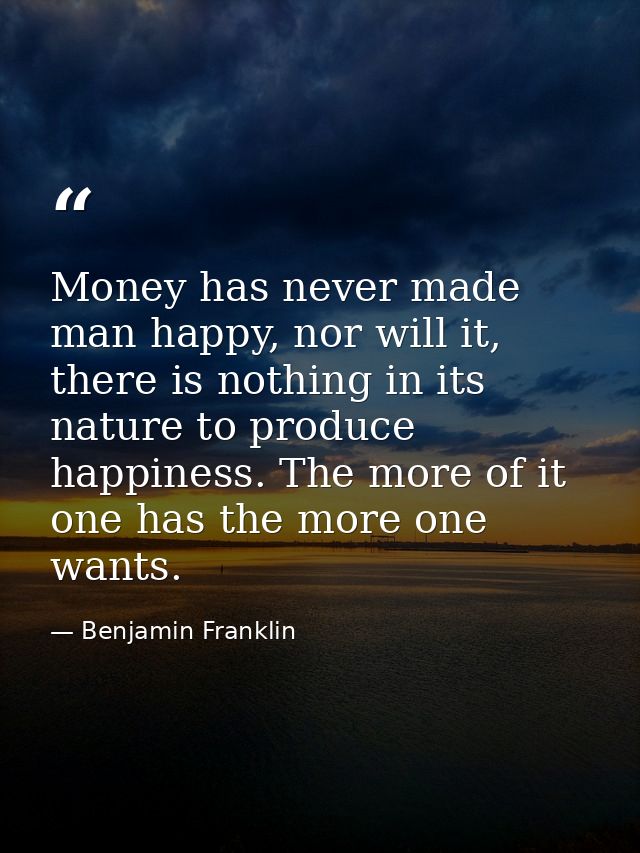 Money has never made man happy, nor will it, there is nothing in its nature to produce happiness. The more of it one has — Benjamin Franklin
