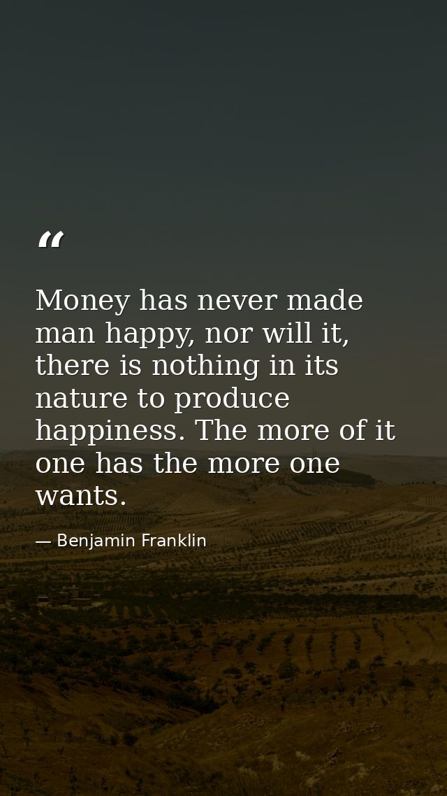 Money has never made man happy, nor will it, there is nothing in its nature to produce happiness. The more of it one has — Benjamin Franklin