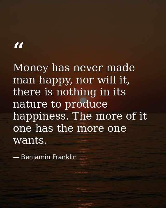 Money has never made man happy, nor will it, there is nothing in its nature to produce happiness. The more of it one has — Benjamin Franklin