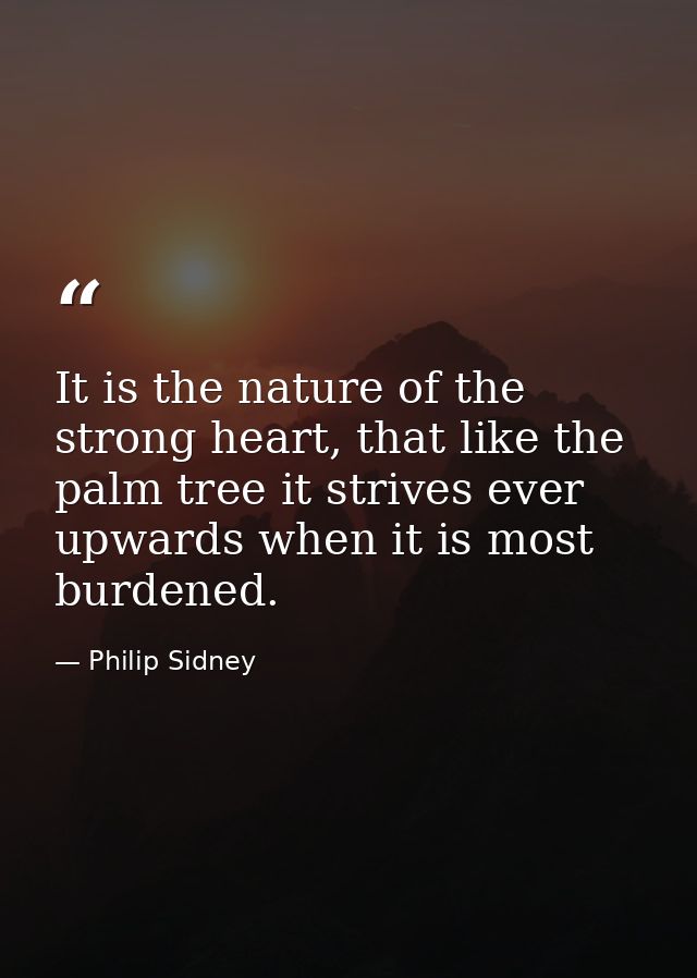 It is the nature of the strong heart, that like the palm tree it strives ever upwards when it is most burdened. — Philip Sidney