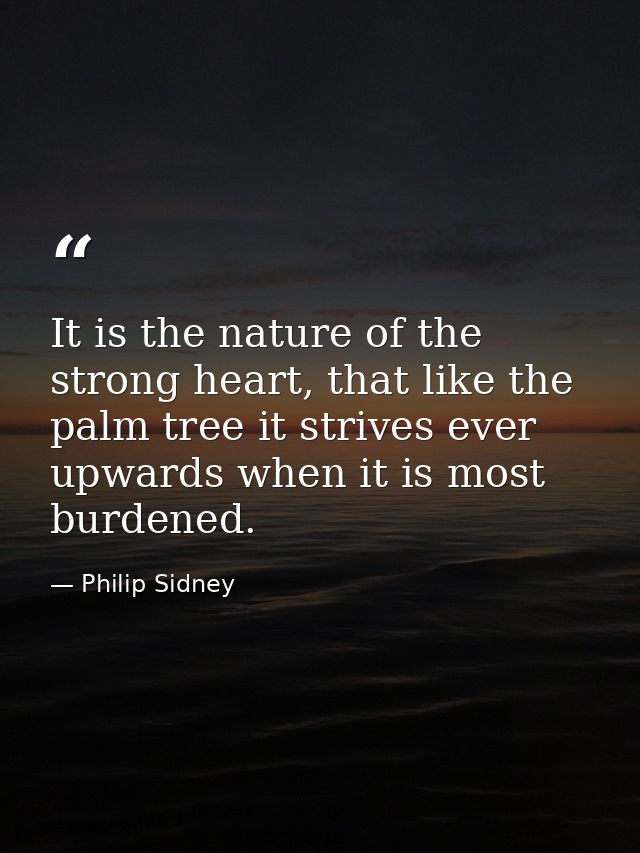 It is the nature of the strong heart, that like the palm tree it strives ever upwards when it is most burdened. — Philip Sidney