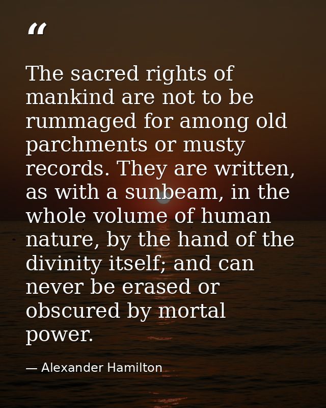 The sacred rights of mankind are not to be rummaged for among old parchments or musty records. They are written, as with — Alexander Hamilton