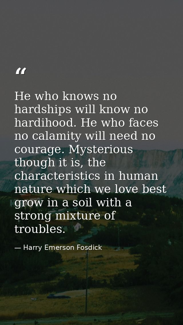 He who knows no hardships will know no hardihood. He who faces no calamity will need no courage. Mysterious though it is — Harry Emerson Fosdick