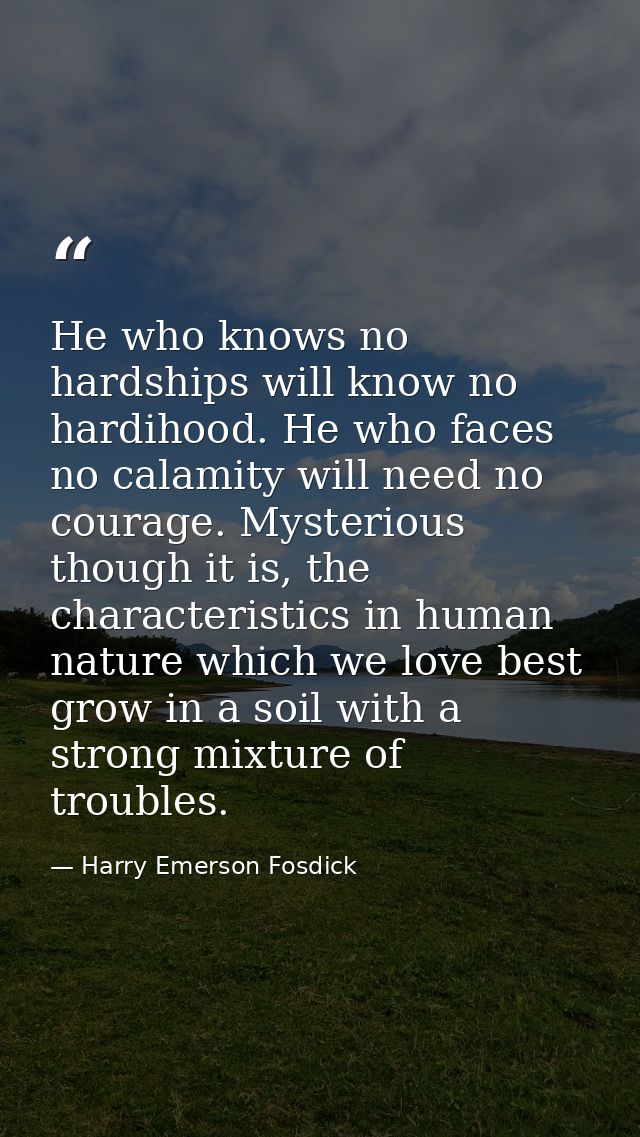 He who knows no hardships will know no hardihood. He who faces no calamity will need no courage. Mysterious though it is — Harry Emerson Fosdick