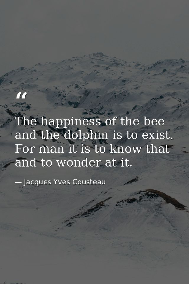 The happiness of the bee and the dolphin is to exist. For man it is to know that and to wonder at it. — Jacques Yves Cousteau