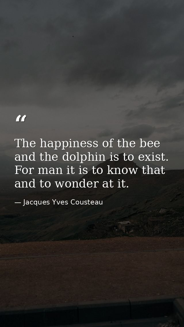 The happiness of the bee and the dolphin is to exist. For man it is to know that and to wonder at it. — Jacques Yves Cousteau