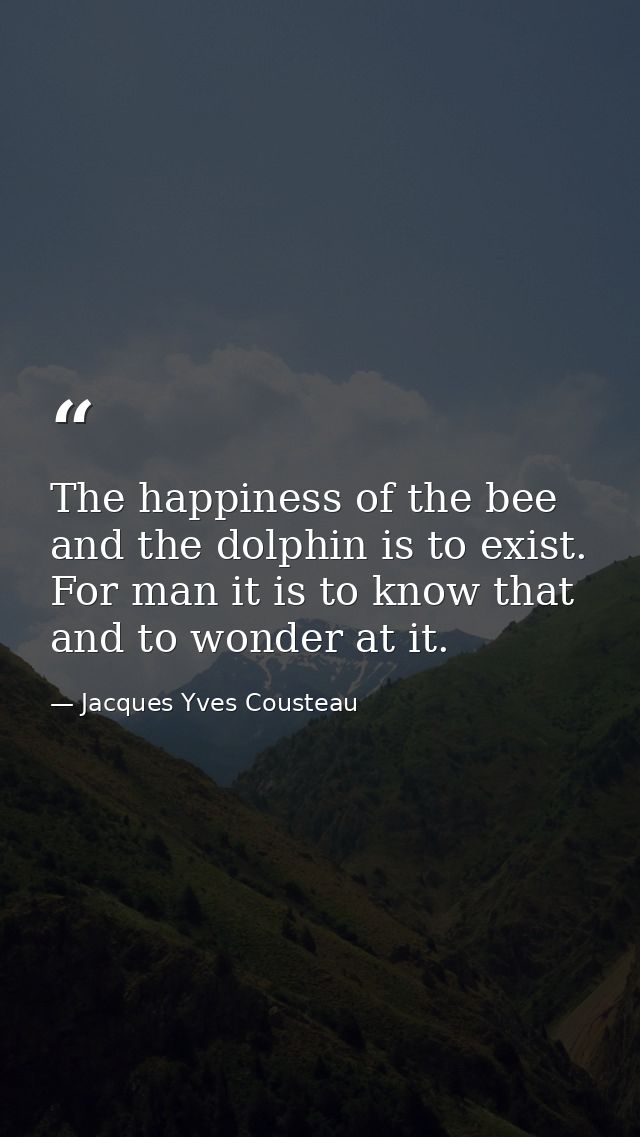 The happiness of the bee and the dolphin is to exist. For man it is to know that and to wonder at it. — Jacques Yves Cousteau