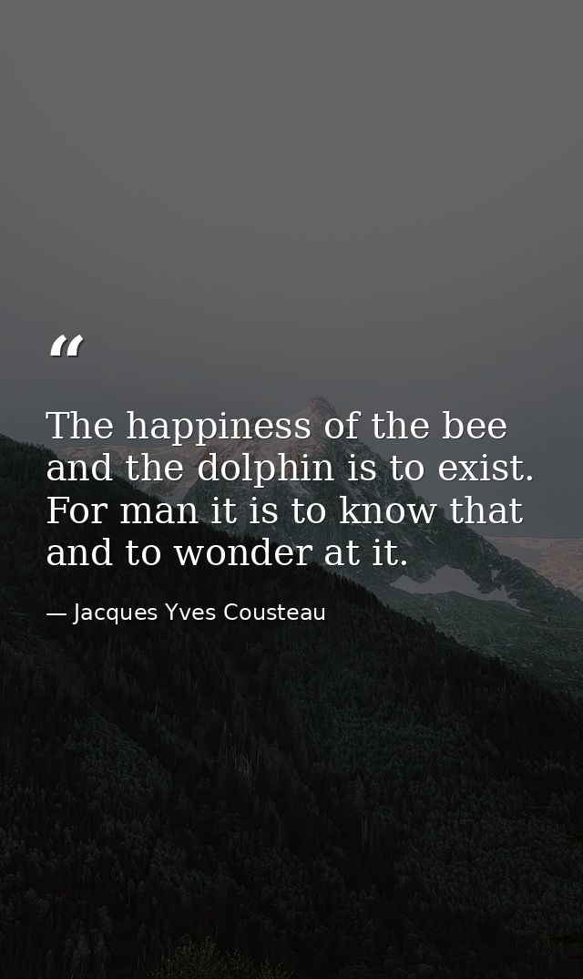The happiness of the bee and the dolphin is to exist. For man it is to know that and to wonder at it. — Jacques Yves Cousteau