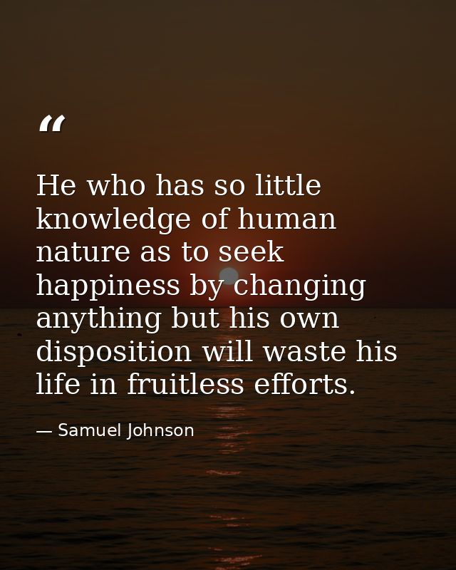He who has so little knowledge of human nature as to seek happiness by changing anything but his own disposition will wa — Samuel Johnson