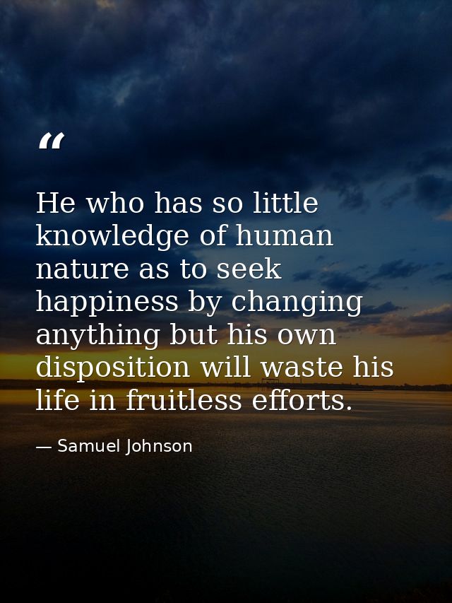 He who has so little knowledge of human nature as to seek happiness by changing anything but his own disposition will wa — Samuel Johnson