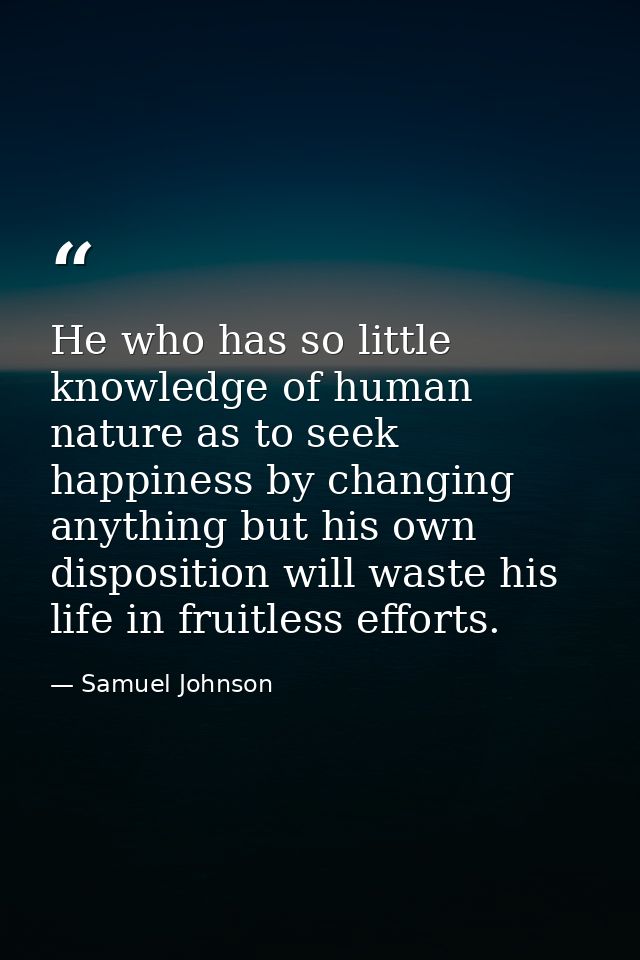 He who has so little knowledge of human nature as to seek happiness by changing anything but his own disposition will wa — Samuel Johnson