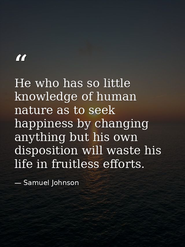 He who has so little knowledge of human nature as to seek happiness by changing anything but his own disposition will wa — Samuel Johnson