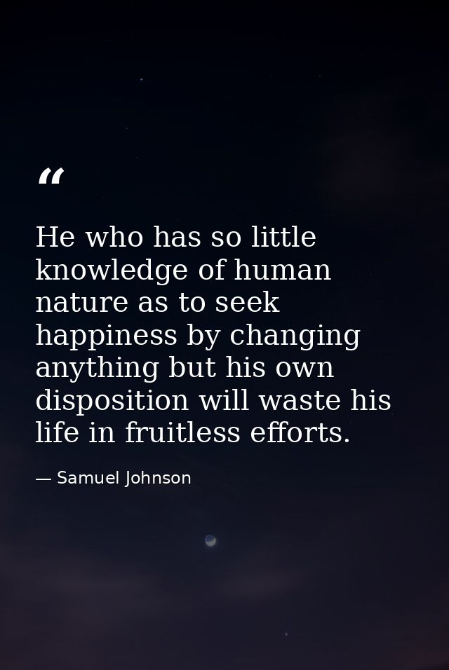 He who has so little knowledge of human nature as to seek happiness by changing anything but his own disposition will wa — Samuel Johnson
