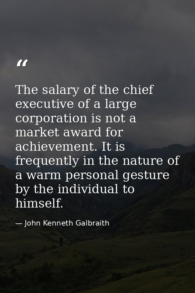 The salary of the chief executive of a large corporation is not a market award for achievement. It is frequently in the  — John Kenneth Galbraith