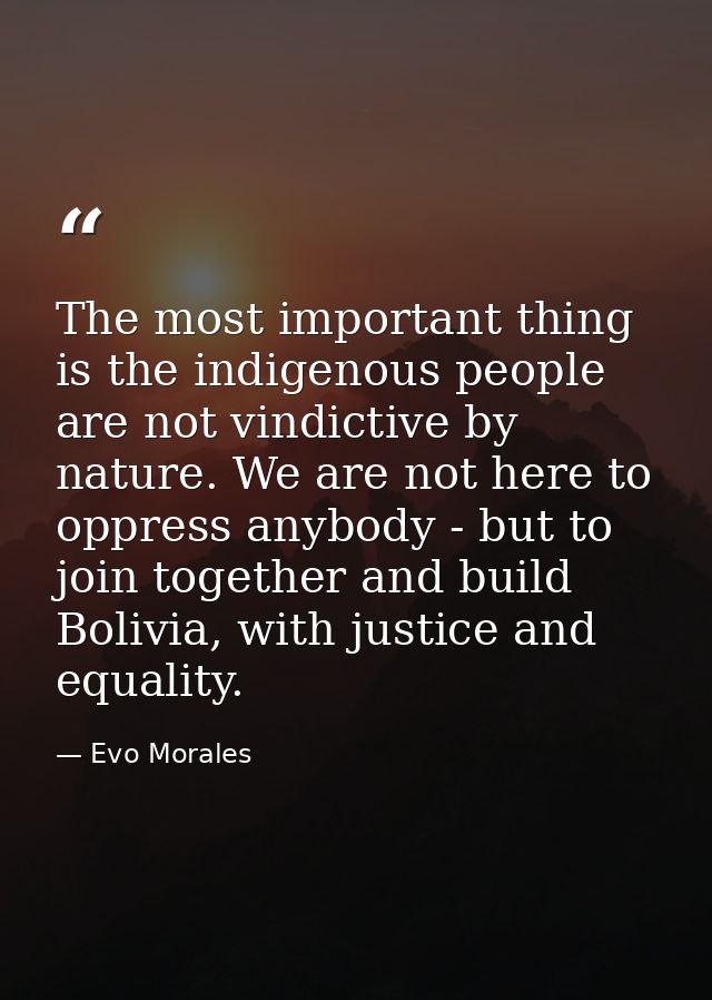 The most important thing is the indigenous people are not vindictive by nature. We are not here to oppress anybody - but — Evo Morales