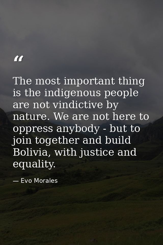 The most important thing is the indigenous people are not vindictive by nature. We are not here to oppress anybody - but — Evo Morales