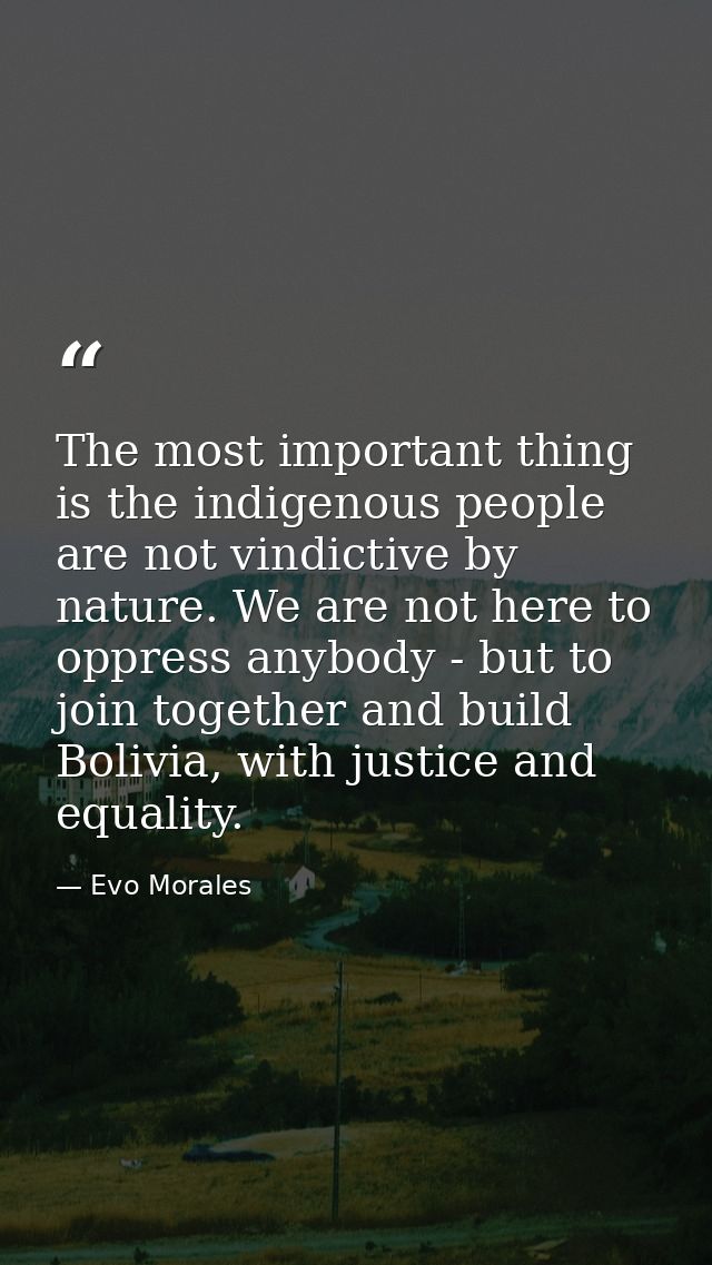The most important thing is the indigenous people are not vindictive by nature. We are not here to oppress anybody - but — Evo Morales