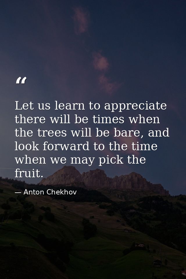 Let us learn to appreciate there will be times when the trees will be bare, and look forward to the time when we may pic — Anton Chekhov