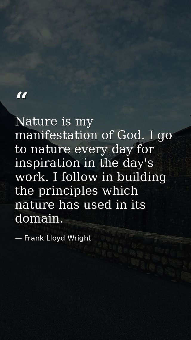 Nature is my manifestation of God. I go to nature every day for inspiration in the day's work. I follow in building the  — Frank Lloyd Wright