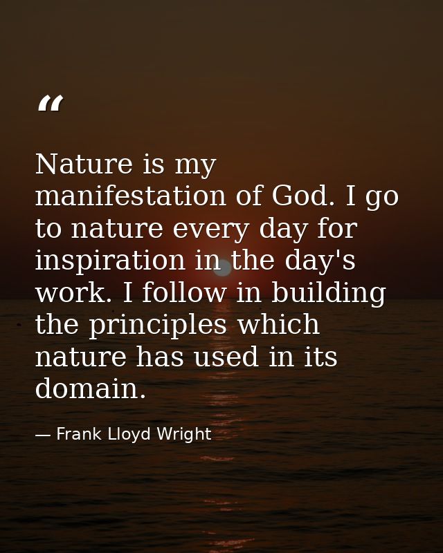 Nature is my manifestation of God. I go to nature every day for inspiration in the day's work. I follow in building the  — Frank Lloyd Wright