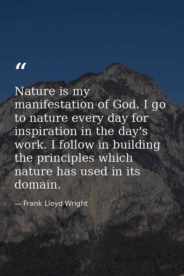 Nature is my manifestation of God. I go to nature every day for inspiration in the day's work. I follow in building the  — Frank Lloyd Wright