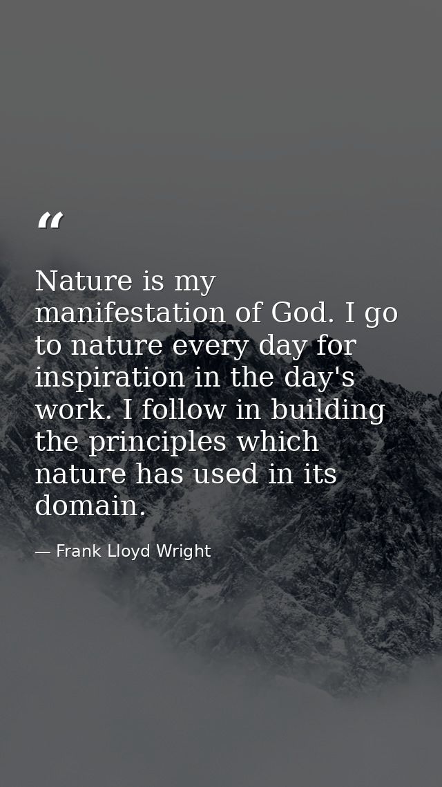 Nature is my manifestation of God. I go to nature every day for inspiration in the day's work. I follow in building the  — Frank Lloyd Wright