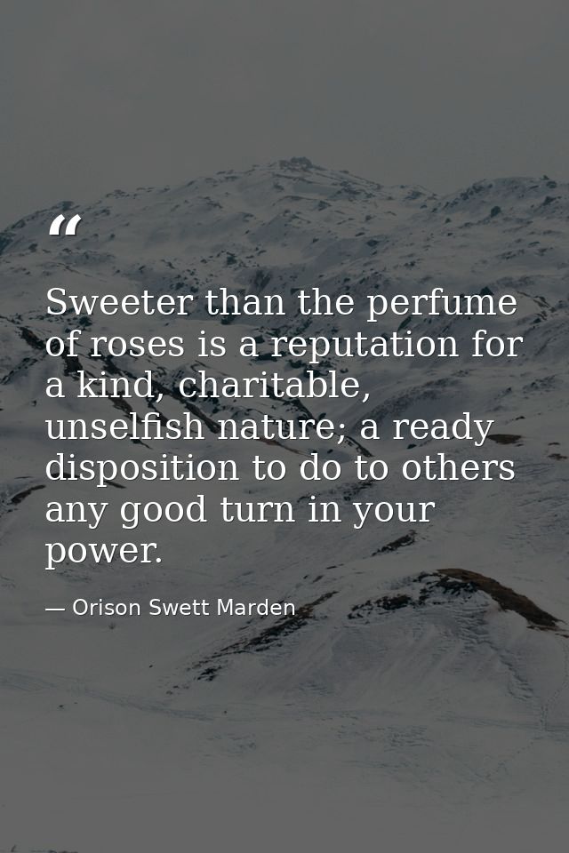 Sweeter than the perfume of roses is a reputation for a kind, charitable, unselfish nature; a ready disposition to do to — Orison Swett Marden