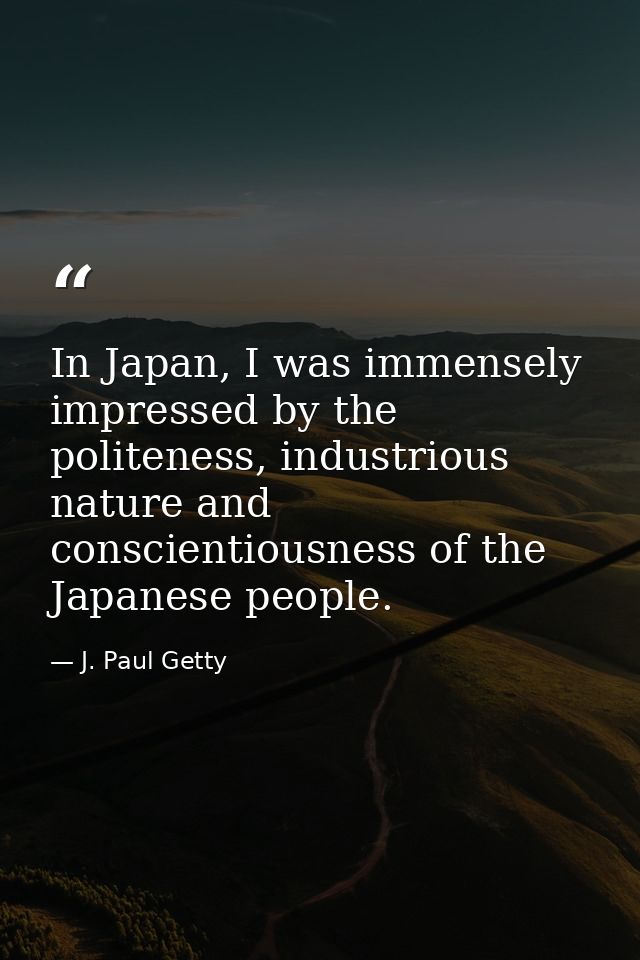 In Japan, I was immensely impressed by the politeness, industrious nature and conscientiousness of the Japanese people. — J. Paul Getty