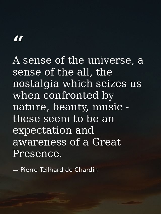 A sense of the universe, a sense of the all, the nostalgia which seizes us when confronted by nature, beauty, music - th — Pierre Teilhard de Chardin