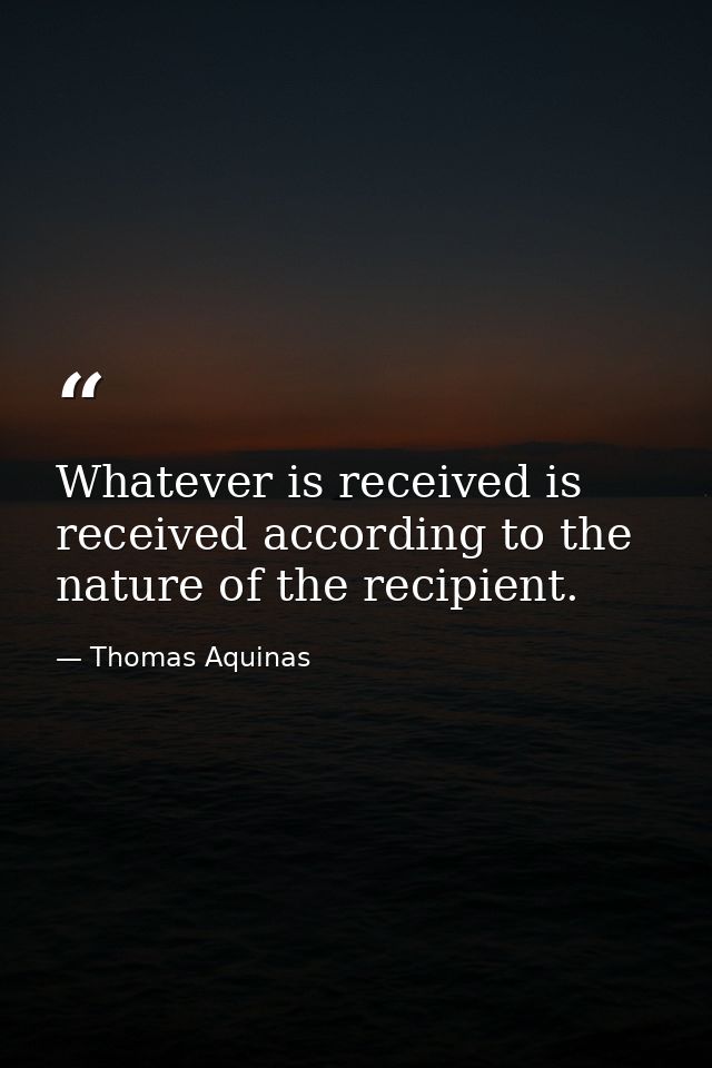 Whatever is received is received according to the nature of the recipient. — Thomas Aquinas