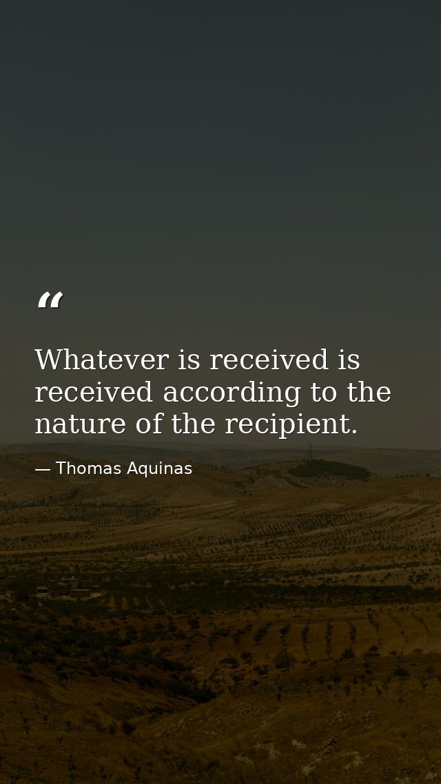 Whatever is received is received according to the nature of the recipient. — Thomas Aquinas