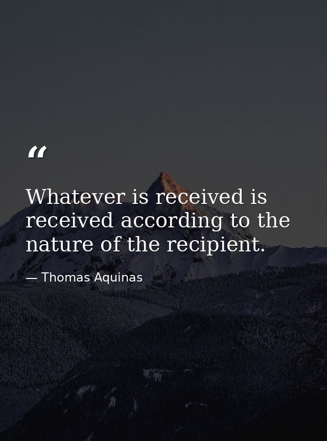 Whatever is received is received according to the nature of the recipient. — Thomas Aquinas