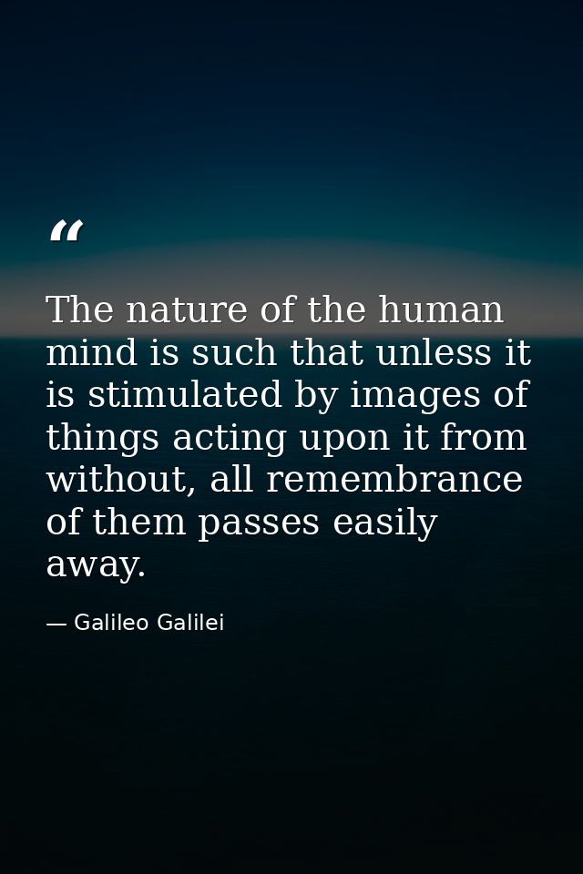 The nature of the human mind is such that unless it is stimulated by images of things acting upon it from without, all r — Galileo Galilei