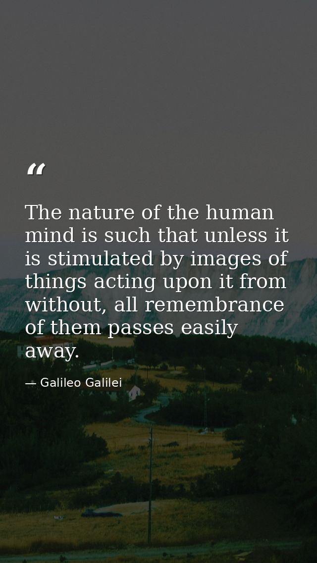 The nature of the human mind is such that unless it is stimulated by images of things acting upon it from without, all r — Galileo Galilei