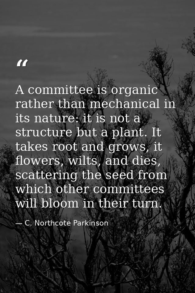 A committee is organic rather than mechanical in its nature: it is not a structure but a plant. It takes root and grows, — C. Northcote Parkinson