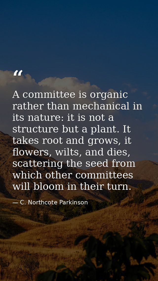 A committee is organic rather than mechanical in its nature: it is not a structure but a plant. It takes root and grows, — C. Northcote Parkinson