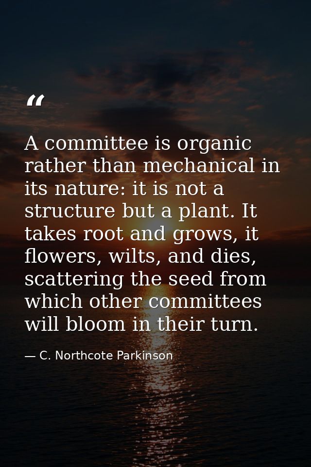 A committee is organic rather than mechanical in its nature: it is not a structure but a plant. It takes root and grows, — C. Northcote Parkinson