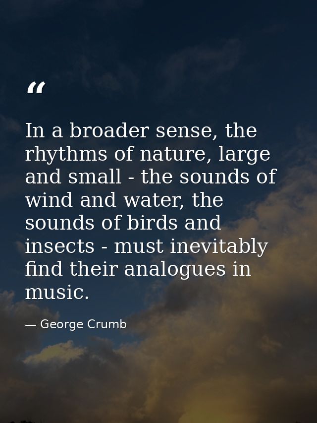 In a broader sense, the rhythms of nature, large and small - the sounds of wind and water, the sounds of birds and insec — George Crumb