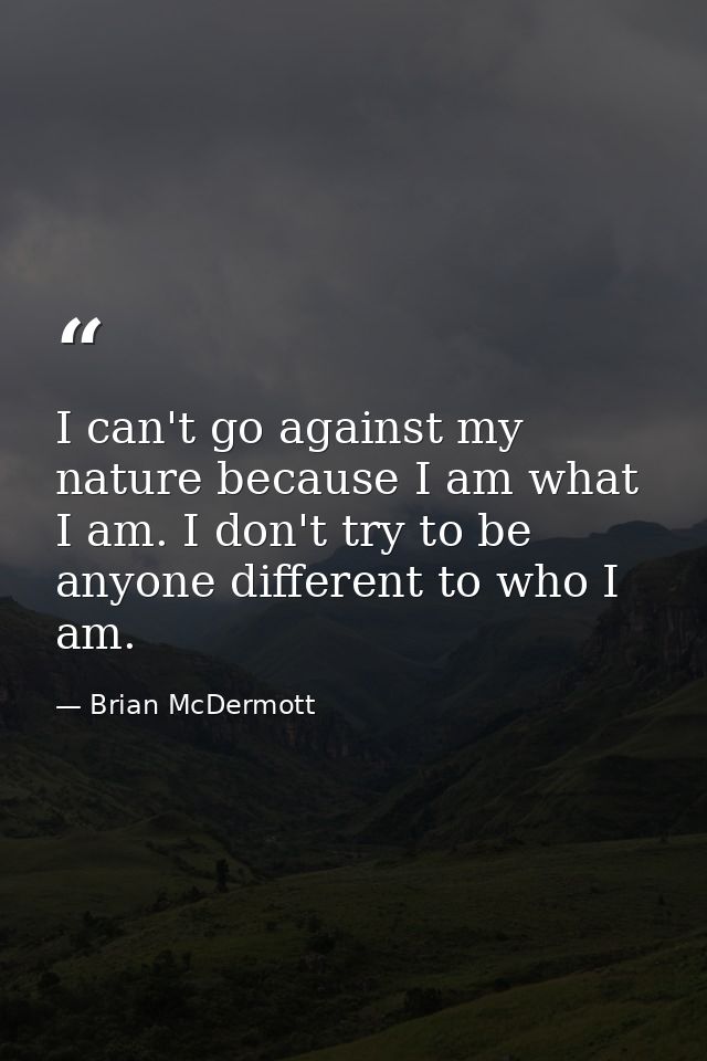 I can't go against my nature because I am what I am. I don't try to be anyone different to who I am. — Brian McDermott