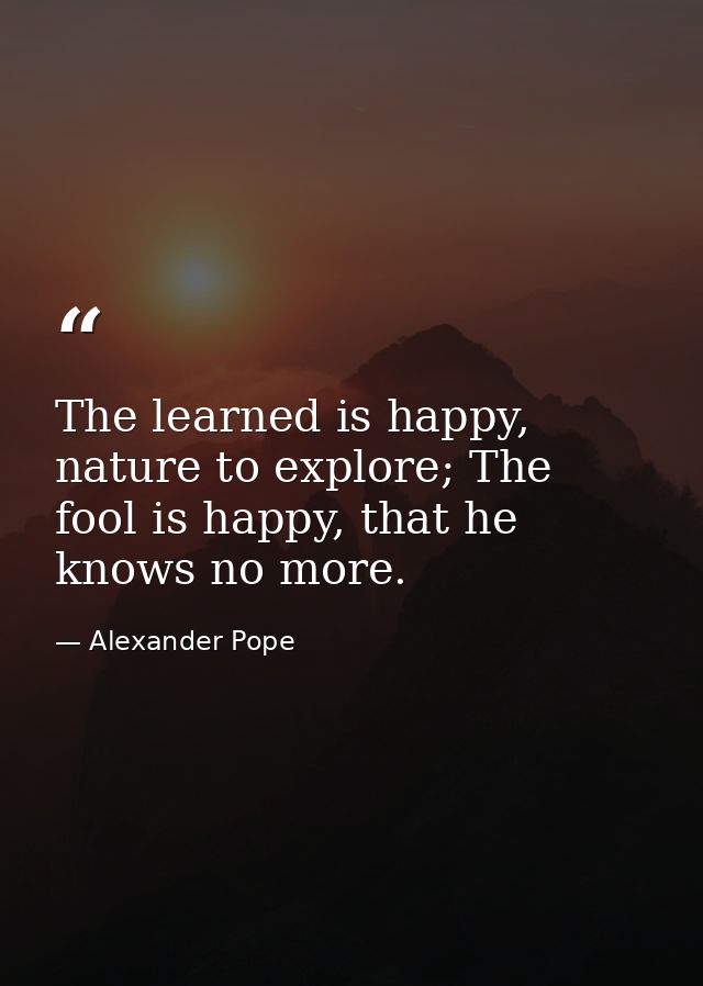 The learned is happy, nature to explore; The fool is happy, that he knows no more. — Alexander Pope
