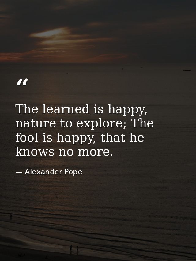 The learned is happy, nature to explore; The fool is happy, that he knows no more. — Alexander Pope