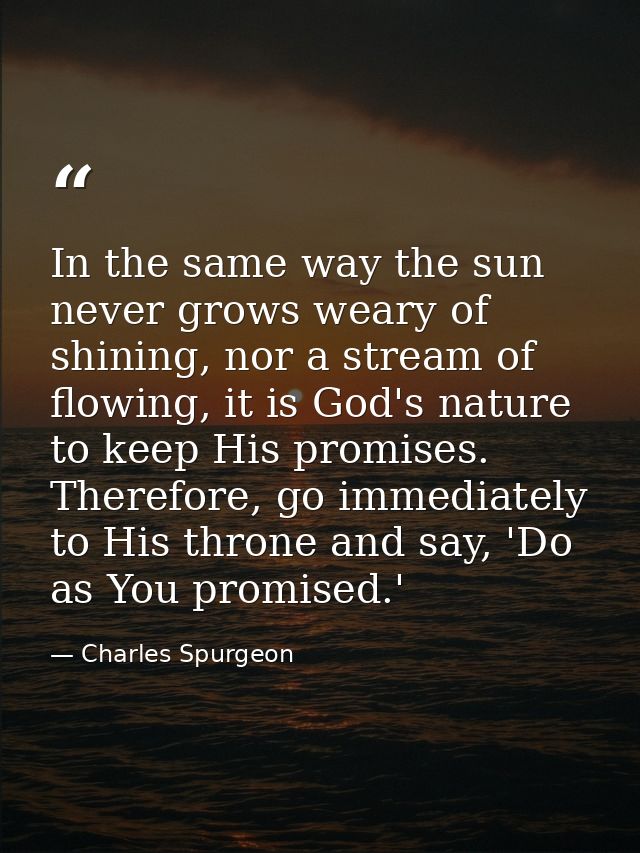 In the same way the sun never grows weary of shining, nor a stream of flowing, it is God's nature to keep His promises.  — Charles Spurgeon