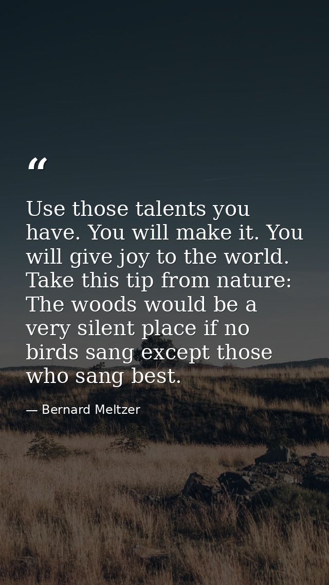 Use those talents you have. You will make it. You will give joy to the world. Take this tip from nature: The woods would — Bernard Meltzer